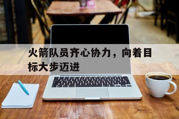 开云体育app-火箭队员齐心协力，向着目标大步迈进的简单介绍