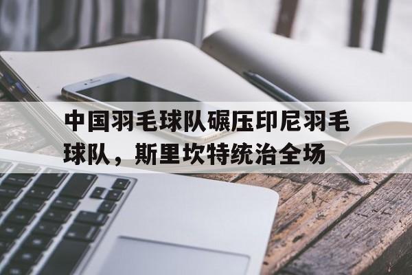 开云官网-中国羽毛球队碾压印尼羽毛球队，斯里坎特统治全场的简单介绍