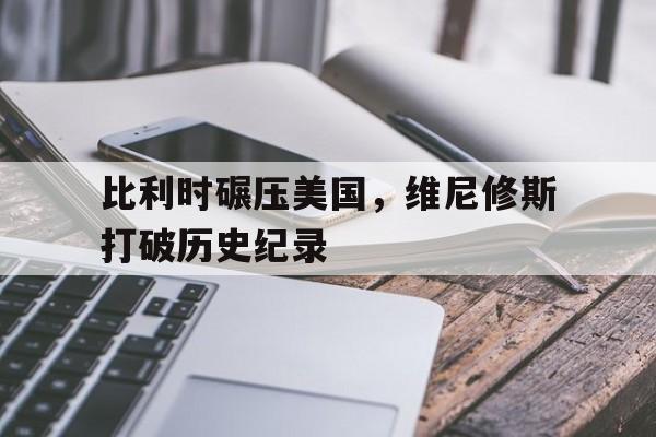 开云体育平台APP-关于比利时碾压美国，维尼修斯打破历史纪录的信息